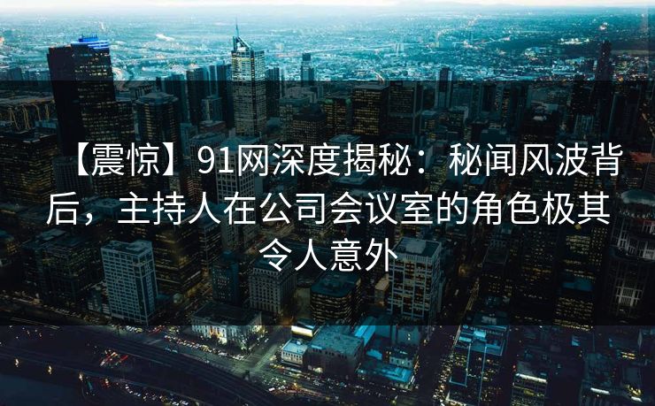 【震惊】91网深度揭秘：秘闻风波背后，主持人在公司会议室的角色极其令人意外