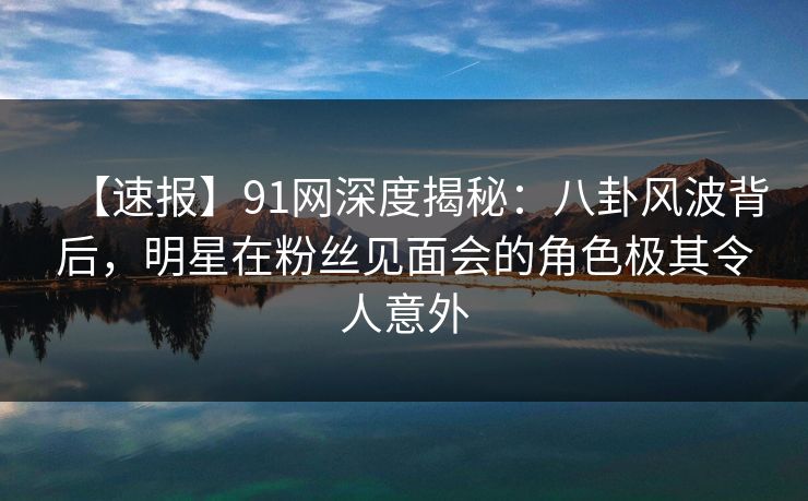 【速报】91网深度揭秘：八卦风波背后，明星在粉丝见面会的角色极其令人意外