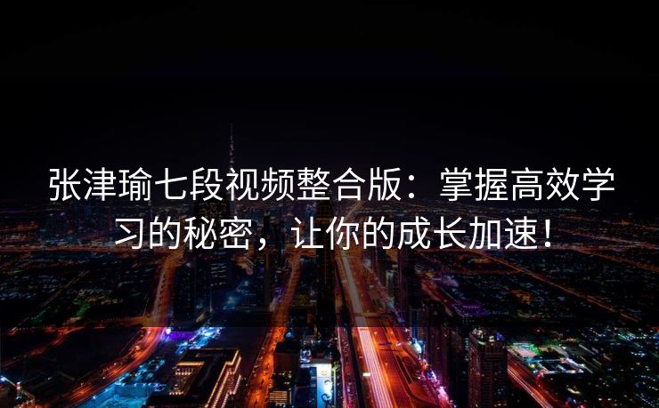 张津瑜七段视频整合版:掌握高效学习的秘密,让你的成长加速! 张津瑜七段视频整合版:掌握高效学习的秘密,让你的成长加速!