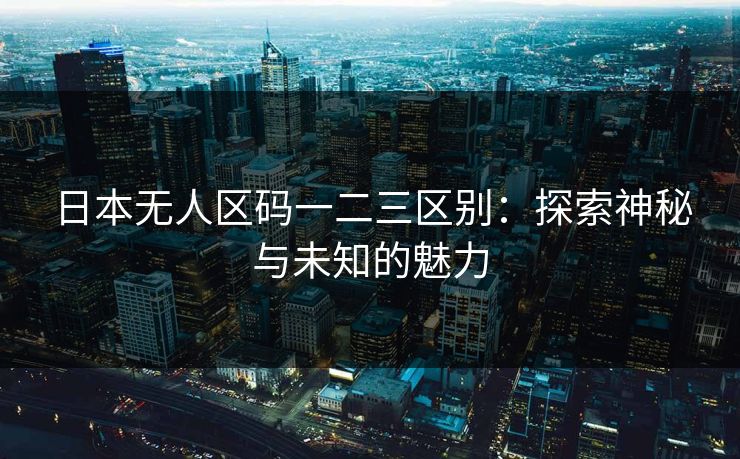 日本无人区码一二三区别:探索神秘与未知的魅力 日本无人区码一二三区别:探索神秘与未知的魅力