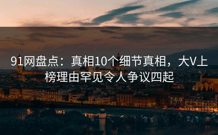 91网盘点:真相10个细节真相,大V上榜理由罕见令人争议四起 91网盘点:真相10个细节真相,大V上榜理由罕见令人争议四起