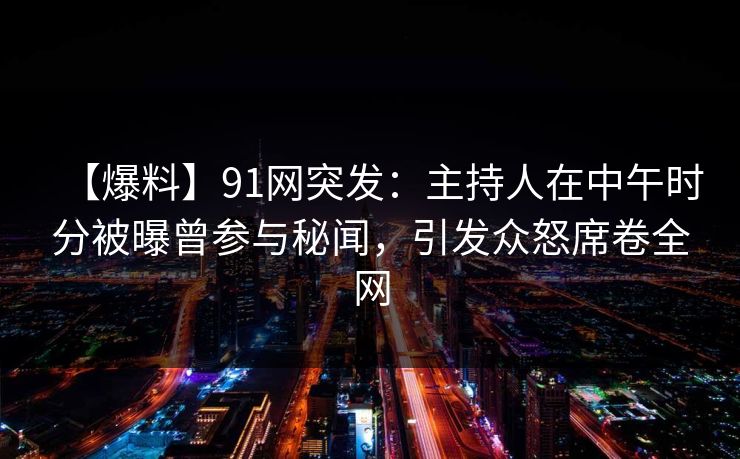【爆料】91网突发：主持人在中午时分被曝曾参与秘闻，引发众怒席卷全网