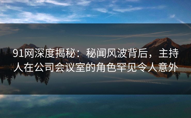 91网深度揭秘:秘闻风波背后,主持人在公司会议室的角色罕见令人意外 91网深度揭秘:秘闻风波背后,主持人在公司会议室的角色罕见令人意外