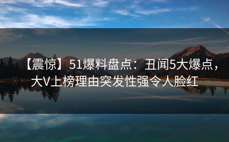 【震惊】51爆料盘点：丑闻5大爆点，大V上榜理由突发性强令人脸红