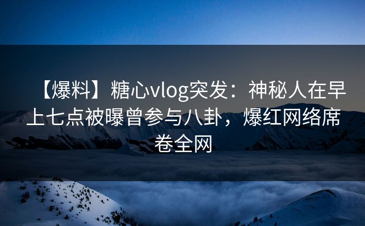 【爆料】糖心vlog突发：神秘人在早上七点被曝曾参与八卦，爆红网络席卷全网