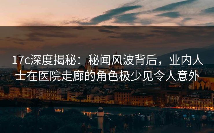 17c深度揭秘：秘闻风波背后，业内人士在医院走廊的角色极少见令人意外