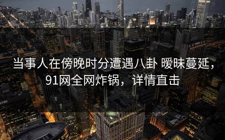 当事人在傍晚时分遭遇八卦 暧昧蔓延，91网全网炸锅，详情直击