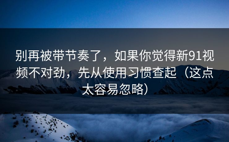 别再被带节奏了，如果你觉得新91视频不对劲，先从使用习惯查起（这点太容易忽略）