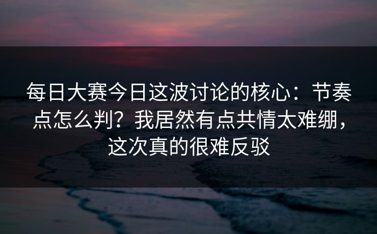 每日大赛今日这波讨论的核心：节奏点怎么判？我居然有点共情太难绷，这次真的很难反驳