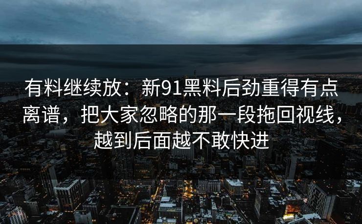 有料继续放:新91黑料后劲重得有点离谱,把大家忽略的那一段拖回视线,越到后面越不敢快进 有料继续放:新91黑料后劲重得有点离谱,把大家忽略的那一段拖回视线,越到后面越不敢快进