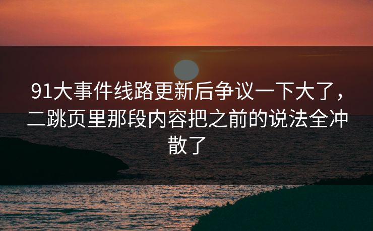 91大事件线路更新后争议一下大了，二跳页里那段内容把之前的说法全冲散了