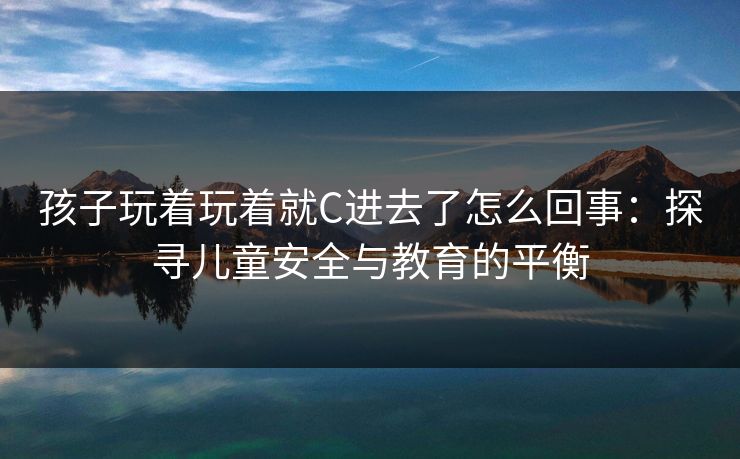 孩子玩着玩着就C进去了怎么回事：探寻儿童安全与教育的平衡