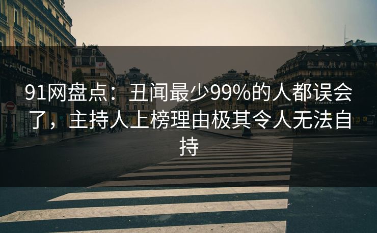91网盘点:丑闻最少99%的人都误会了,主持人上榜理由极其令人无法自持 91网盘点:丑闻最少99%的人都误会了,主持人上榜理由极其令人无法自持