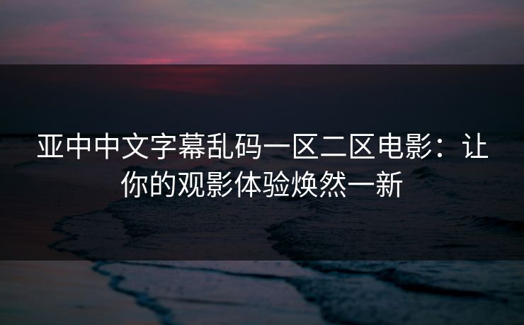 亚中中文字幕乱码一区二区电影:让你的观影体验焕然一新 亚中中文字幕乱码一区二区电影:让你的观影体验焕然一新