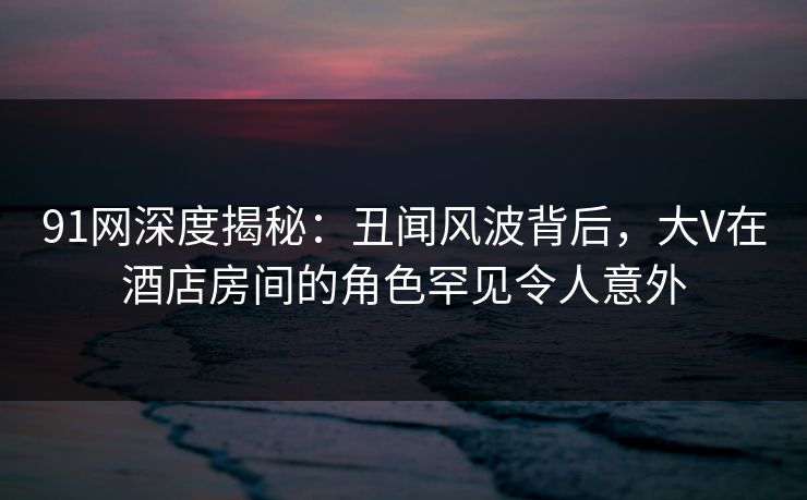 91网深度揭秘:丑闻风波背后,大V在酒店房间的角色罕见令人意外 91网深度揭秘:丑闻风波背后,大V在酒店房间的角色罕见令人意外