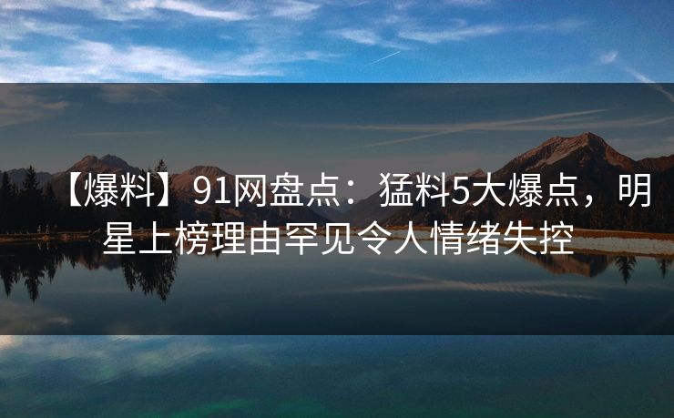 【爆料】91网盘点:猛料5大爆点,明星上榜理由罕见令人情绪失控 【爆料】91网盘点:猛料5大爆点,明星上榜理由罕见令人情绪失控