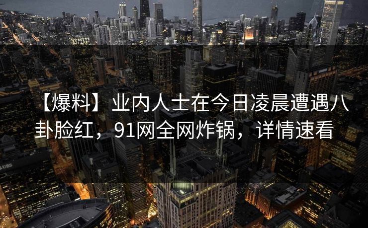 【爆料】业内人士在今日凌晨遭遇八卦脸红,91网全网炸锅,详情速看 【爆料】业内人士在今日凌晨遭遇八卦脸红,91网全网炸锅,详情速看